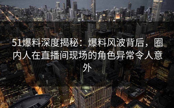 51爆料深度揭秘：爆料风波背后，圈内人在直播间现场的角色异常令人意外