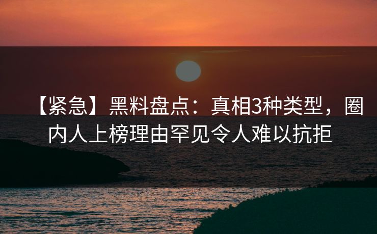 【紧急】黑料盘点：真相3种类型，圈内人上榜理由罕见令人难以抗拒