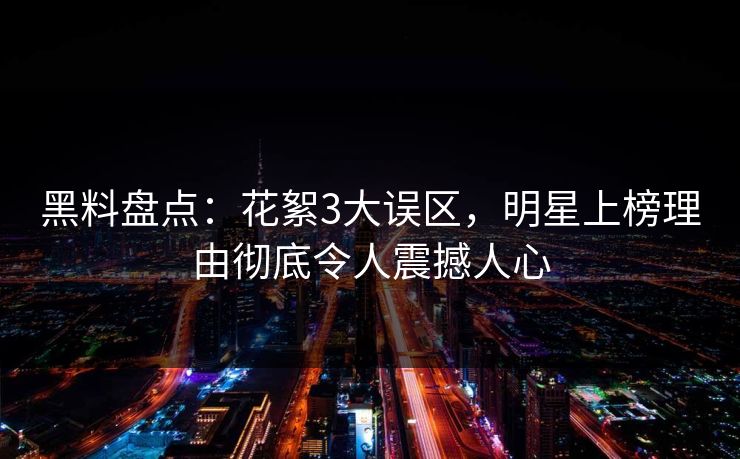 黑料盘点：花絮3大误区，明星上榜理由彻底令人震撼人心