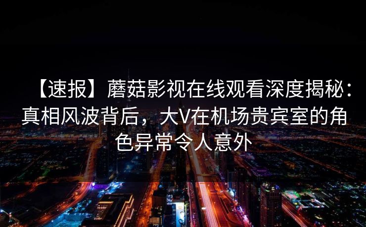 【速报】蘑菇影视在线观看深度揭秘：真相风波背后，大V在机场贵宾室的角色异常令人意外