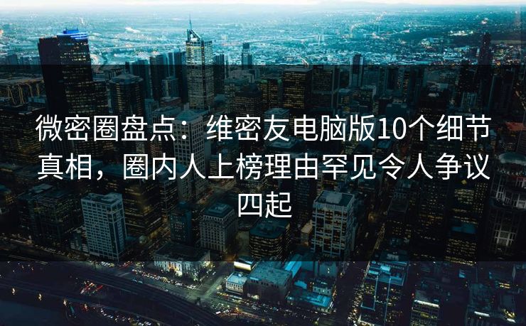 微密圈盘点：维密友电脑版10个细节真相，圈内人上榜理由罕见令人争议四起