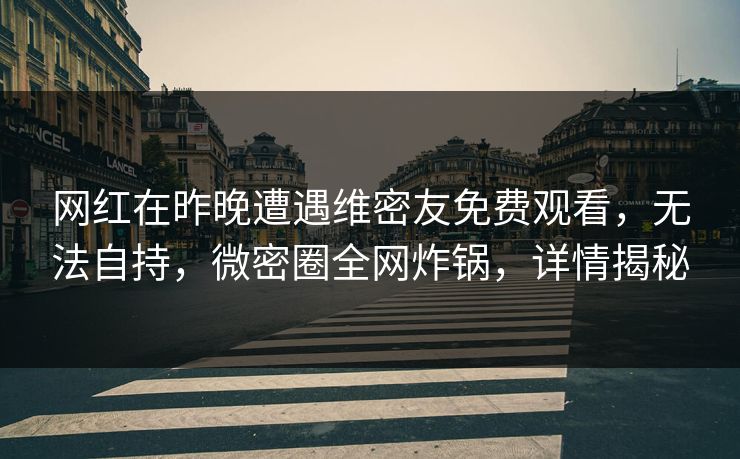 网红在昨晚遭遇维密友免费观看，无法自持，微密圈全网炸锅，详情揭秘