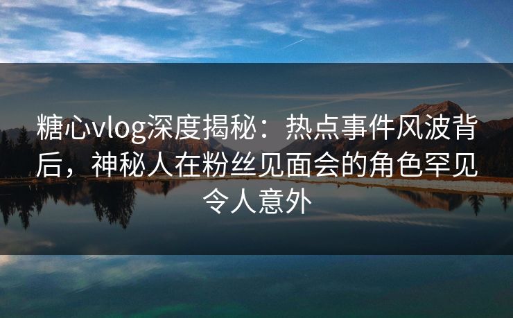 糖心vlog深度揭秘：热点事件风波背后，神秘人在粉丝见面会的角色罕见令人意外