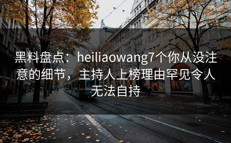 黑料盘点：heiliaowang7个你从没注意的细节，主持人上榜理由罕见令人无法自持