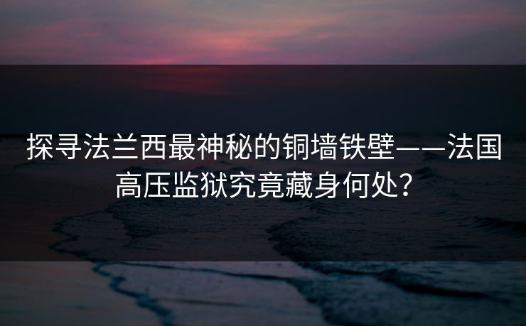 探寻法兰西最神秘的铜墙铁壁——法国高压监狱究竟藏身何处？
