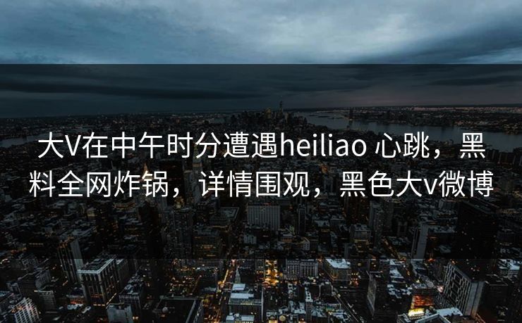 大V在中午时分遭遇heiliao 心跳，黑料全网炸锅，详情围观，黑色大v微博