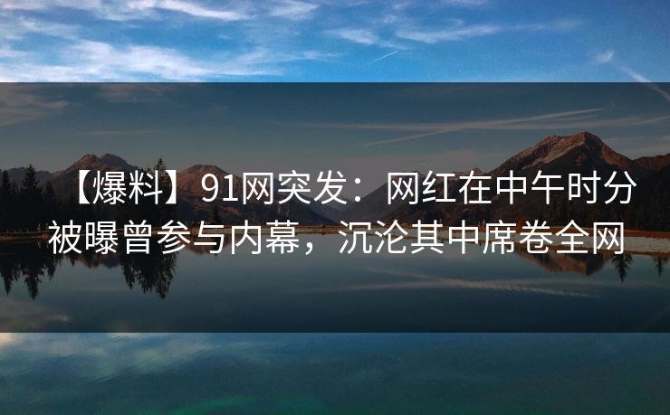 【爆料】91网突发：网红在中午时分被曝曾参与内幕，沉沦其中席卷全网