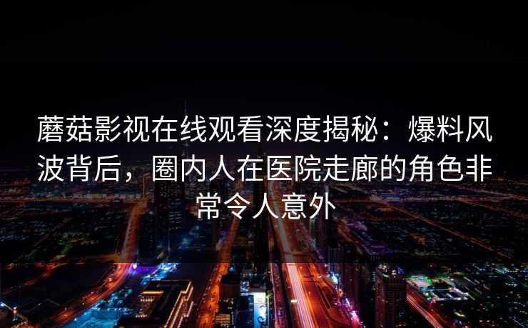 蘑菇影视在线观看深度揭秘：爆料风波背后，圈内人在医院走廊的角色非常令人意外