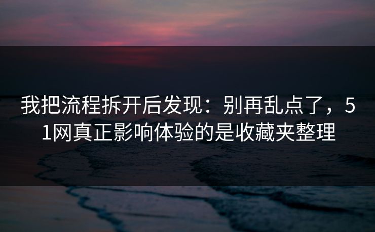 我把流程拆开后发现：别再乱点了，51网真正影响体验的是收藏夹整理