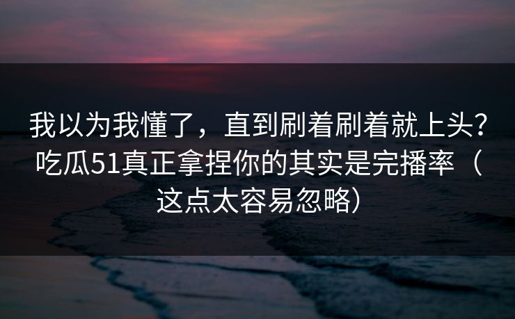 我以为我懂了，直到刷着刷着就上头？吃瓜51真正拿捏你的其实是完播率（这点太容易忽略）