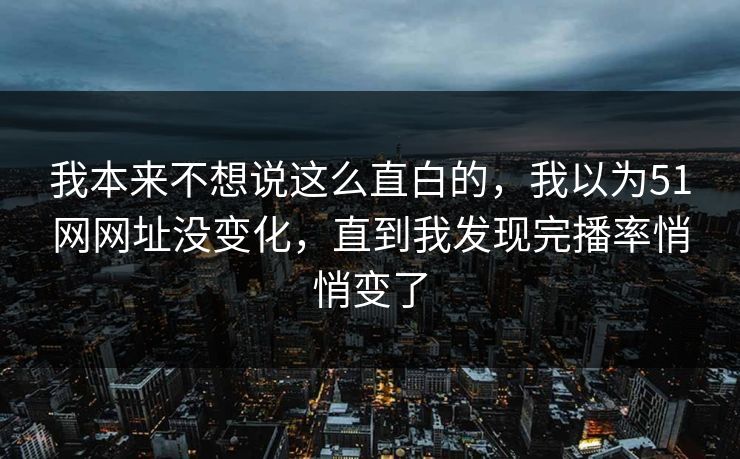 我本来不想说这么直白的，我以为51网网址没变化，直到我发现完播率悄悄变了