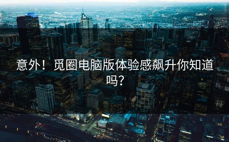 意外!觅圈电脑版体验感飙升你知道吗?