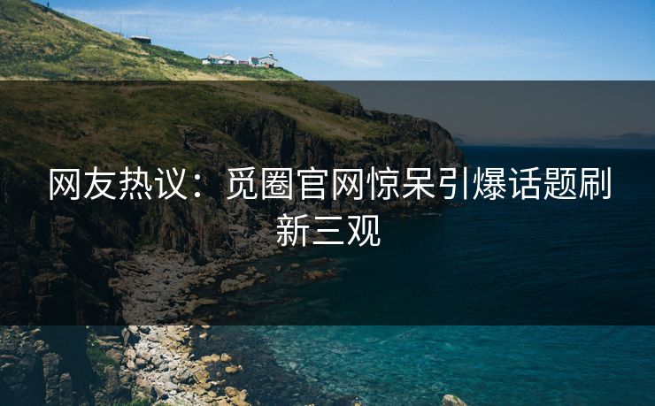 网友热议：觅圈官网惊呆引爆话题刷新三观