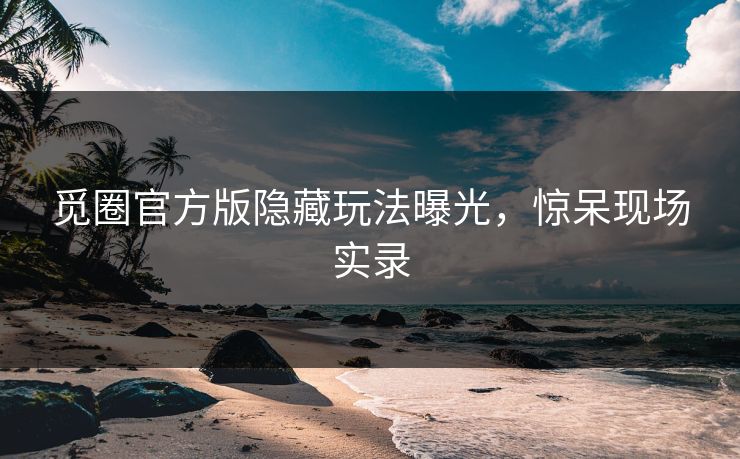 觅圈官方版隐藏玩法曝光，惊呆现场实录