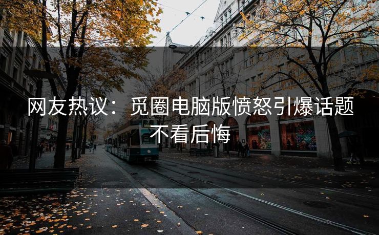 网友热议：觅圈电脑版愤怒引爆话题不看后悔
