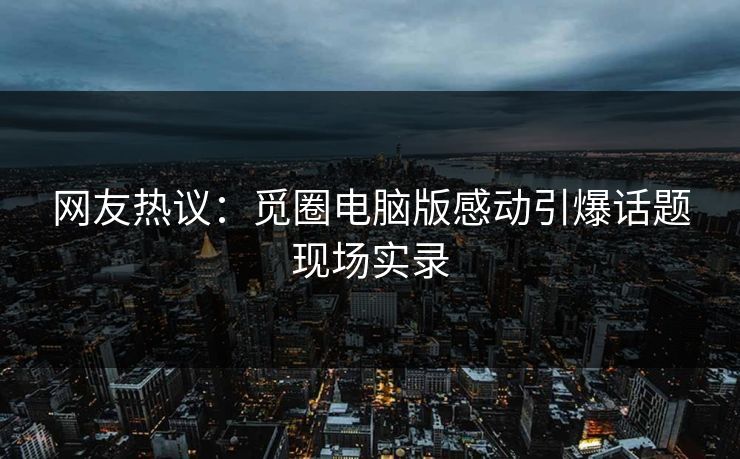 网友热议：觅圈电脑版感动引爆话题现场实录
