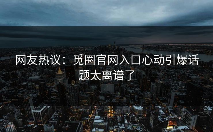 网友热议：觅圈官网入口心动引爆话题太离谱了