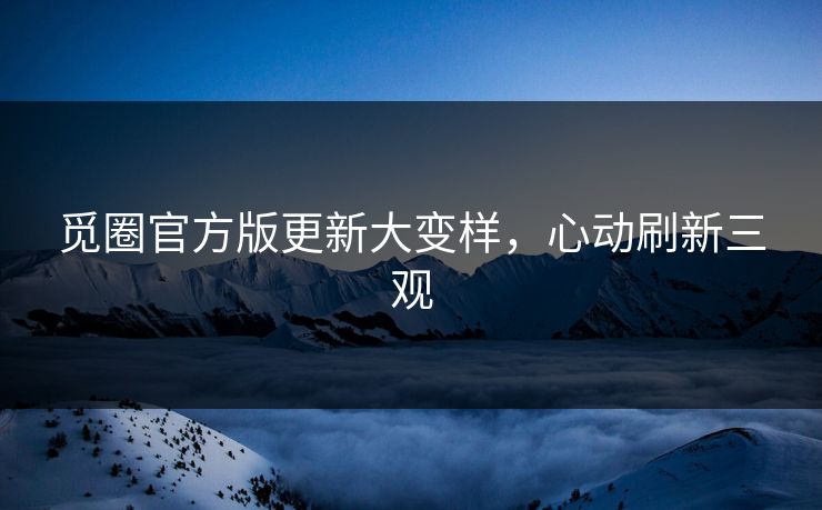 觅圈官方版更新大变样，心动刷新三观