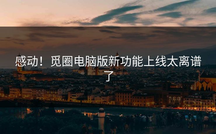 感动！觅圈电脑版新功能上线太离谱了