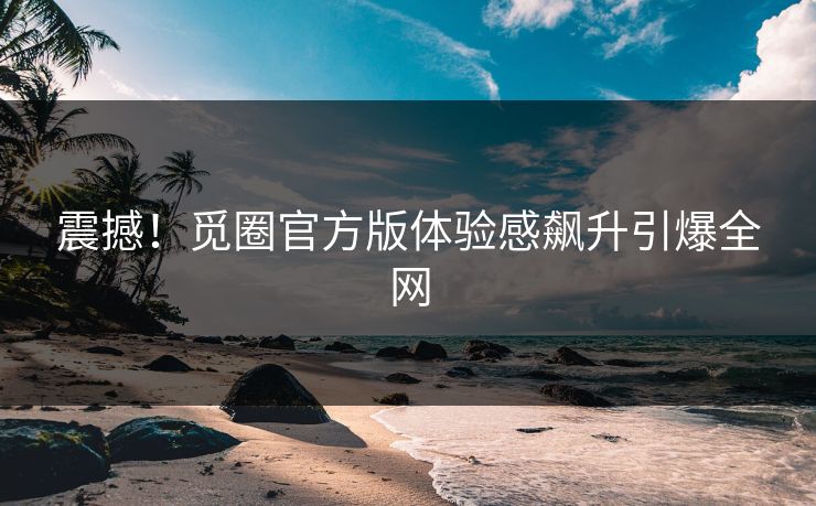 震撼！觅圈官方版体验感飙升引爆全网