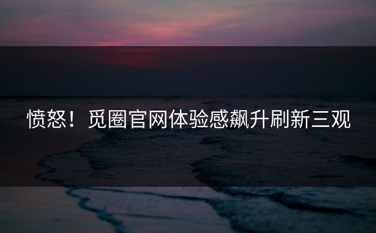 愤怒！觅圈官网体验感飙升刷新三观