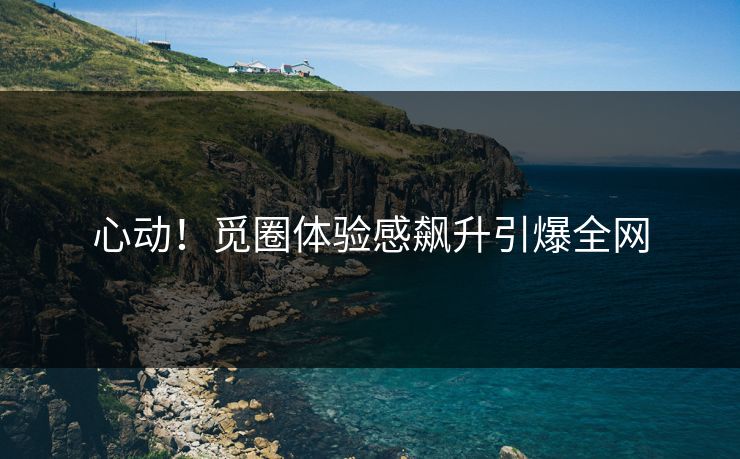 心动！觅圈体验感飙升引爆全网