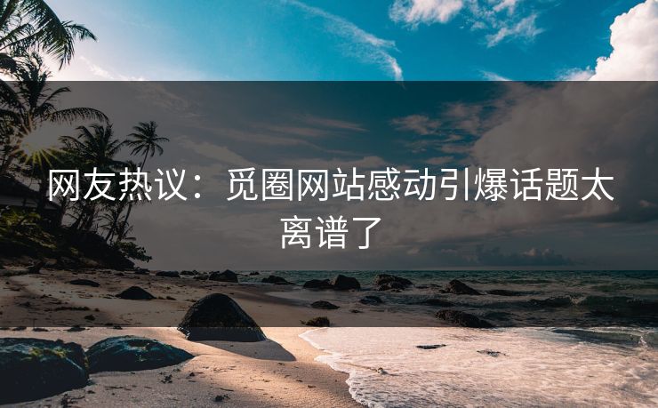 网友热议：觅圈网站感动引爆话题太离谱了