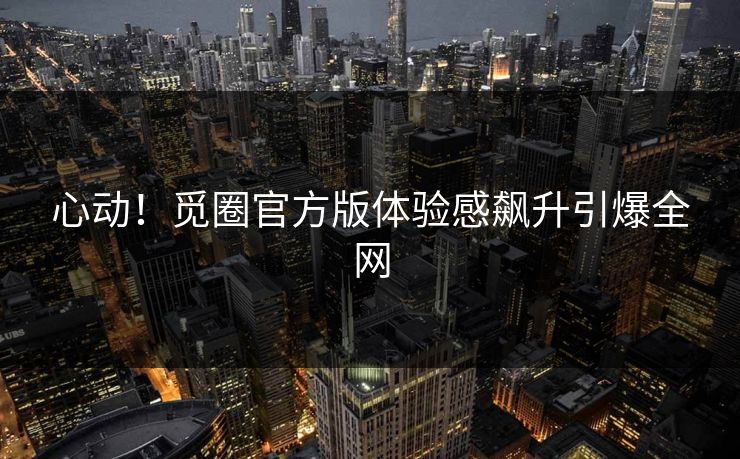 心动！觅圈官方版体验感飙升引爆全网