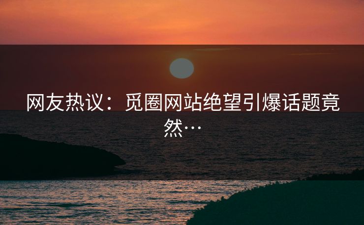 网友热议：觅圈网站绝望引爆话题竟然…