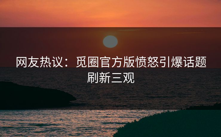 网友热议：觅圈官方版愤怒引爆话题刷新三观