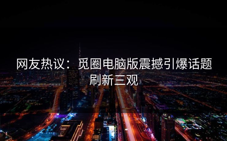 网友热议：觅圈电脑版震撼引爆话题刷新三观