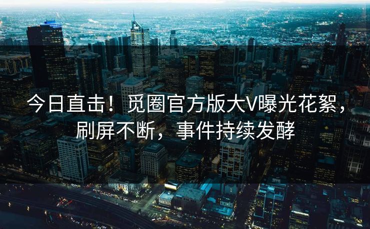 今日直击！觅圈官方版大V曝光花絮，刷屏不断，事件持续发酵