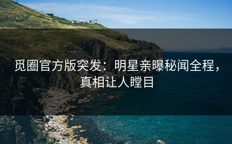 觅圈官方版突发：明星亲曝秘闻全程，真相让人瞠目