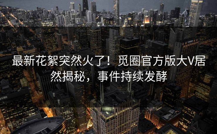 最新花絮突然火了！觅圈官方版大V居然揭秘，事件持续发酵