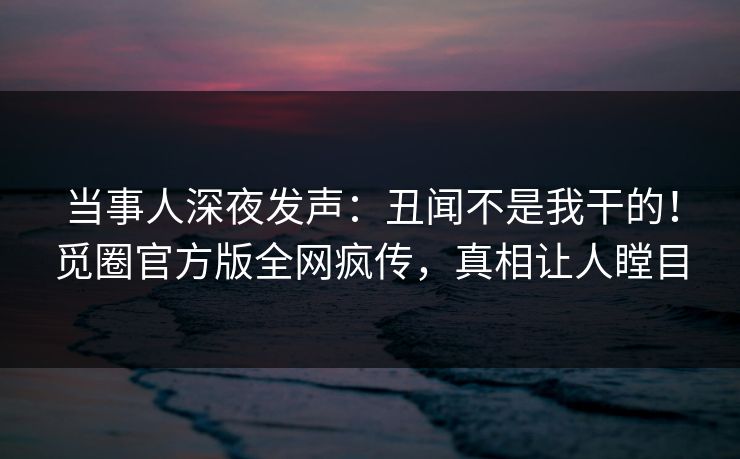 当事人深夜发声：丑闻不是我干的！觅圈官方版全网疯传，真相让人瞠目