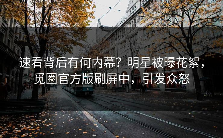 速看背后有何内幕？明星被曝花絮，觅圈官方版刷屏中，引发众怒