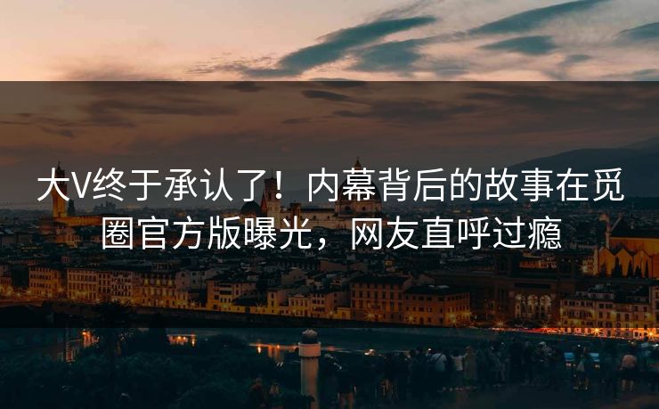 大V终于承认了！内幕背后的故事在觅圈官方版曝光，网友直呼过瘾