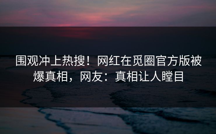围观冲上热搜！网红在觅圈官方版被爆真相，网友：真相让人瞠目