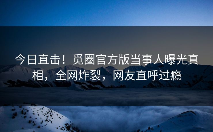今日直击！觅圈官方版当事人曝光真相，全网炸裂，网友直呼过瘾