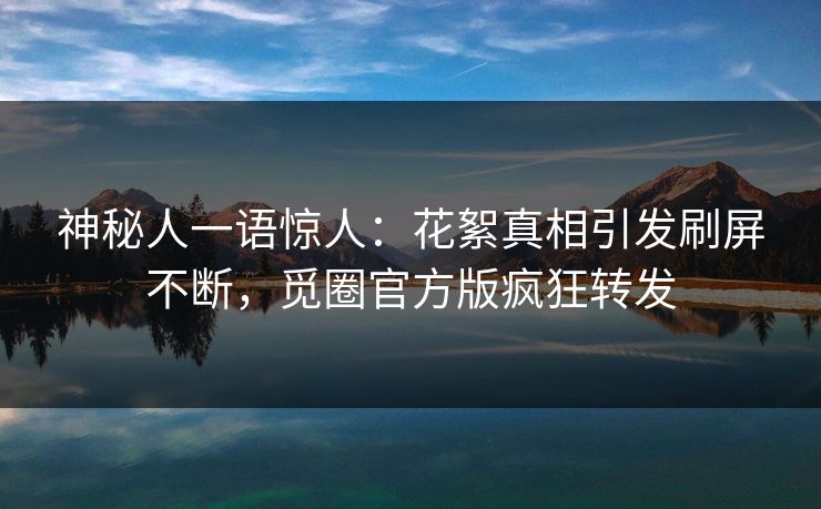 神秘人一语惊人：花絮真相引发刷屏不断，觅圈官方版疯狂转发