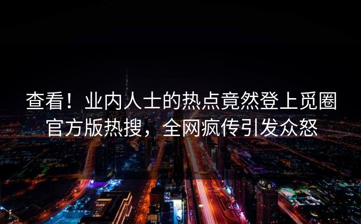 查看！业内人士的热点竟然登上觅圈官方版热搜，全网疯传引发众怒