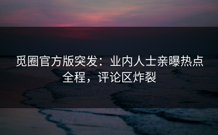 觅圈官方版突发：业内人士亲曝热点全程，评论区炸裂