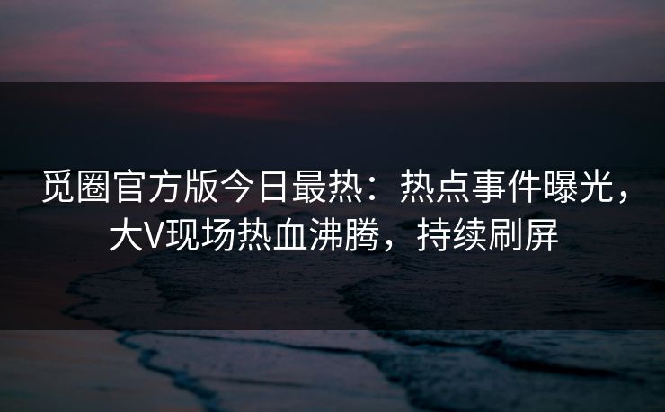 觅圈官方版今日最热：热点事件曝光，大V现场热血沸腾，持续刷屏