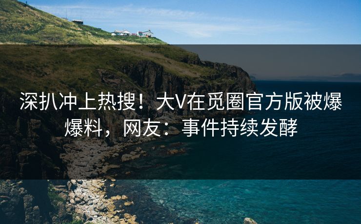 深扒冲上热搜！大V在觅圈官方版被爆爆料，网友：事件持续发酵
