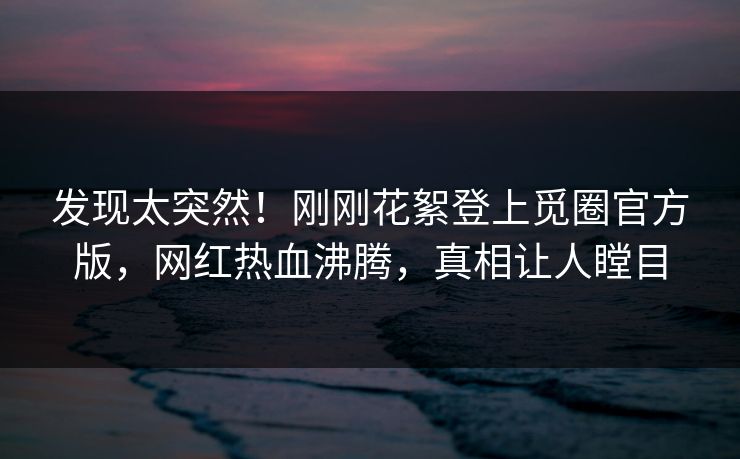 发现太突然！刚刚花絮登上觅圈官方版，网红热血沸腾，真相让人瞠目