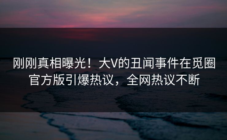 刚刚真相曝光！大V的丑闻事件在觅圈官方版引爆热议，全网热议不断