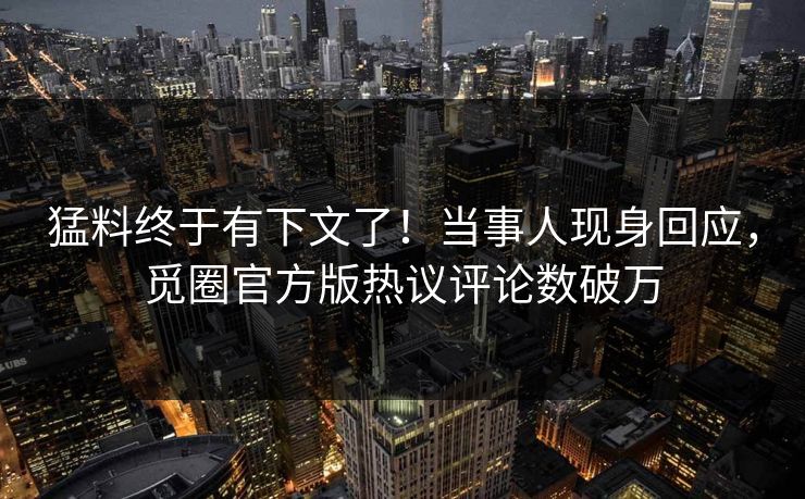 猛料终于有下文了！当事人现身回应，觅圈官方版热议评论数破万