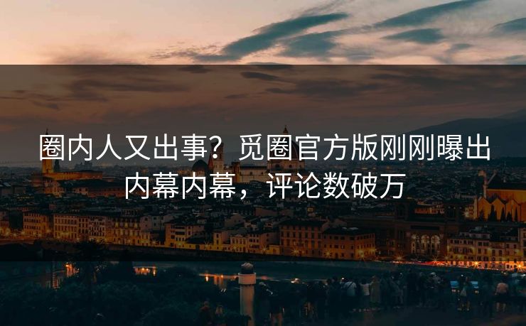 圈内人又出事？觅圈官方版刚刚曝出内幕内幕，评论数破万