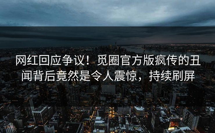 网红回应争议！觅圈官方版疯传的丑闻背后竟然是令人震惊，持续刷屏