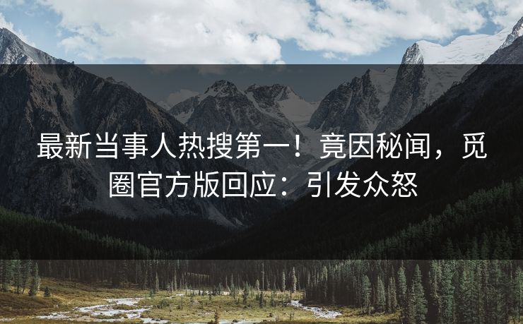 最新当事人热搜第一！竟因秘闻，觅圈官方版回应：引发众怒